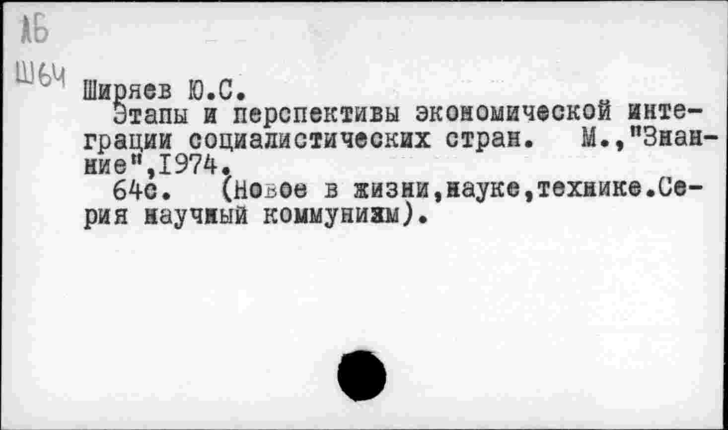 ﻿Ширяев Ю.С.
Этапы и перспективы экономической интеграции социалистических стран. М.,”3нан-ниеи,1974.
64с. (новое в жизни,науке,технике.Серия научный коммунизм).